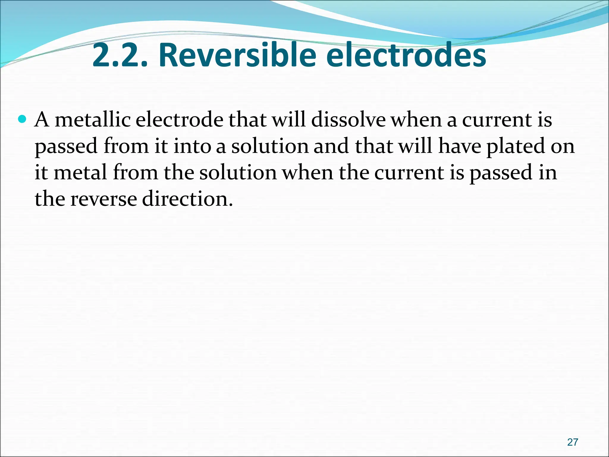2.2. Reversible electrodes
 A metallic electrode that will dissolve when a current is
passed from it into a solution and that will have plated on
it metal from the solution when the current is passed in
the reverse direction.
27
 