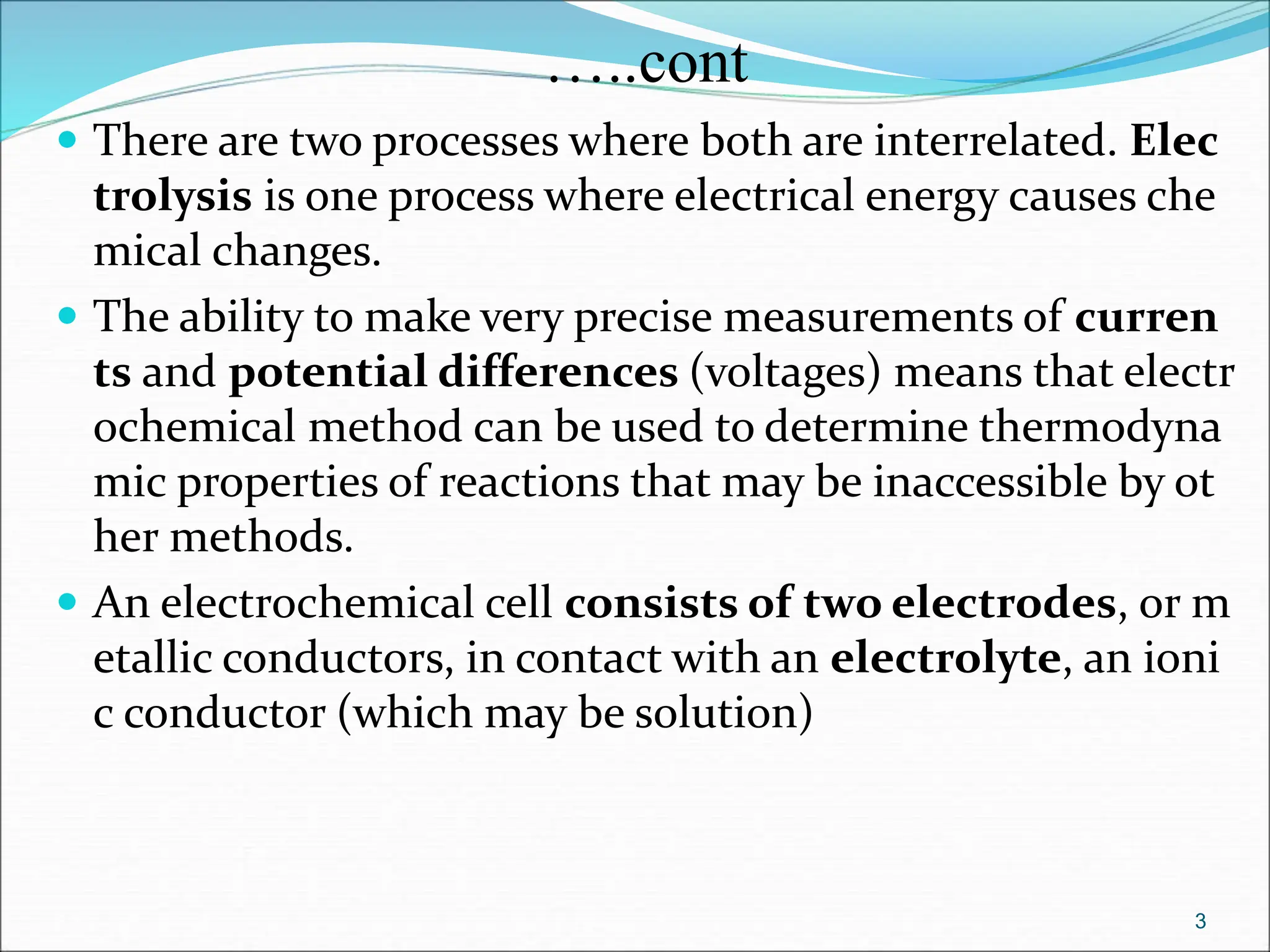 …..cont
 There are two processes where both are interrelated. Elec
trolysis is one process where electrical energy causes che
mical changes.
 The ability to make very precise measurements of curren
ts and potential differences (voltages) means that electr
ochemical method can be used to determine thermodyna
mic properties of reactions that may be inaccessible by ot
her methods.
 An electrochemical cell consists of two electrodes, or m
etallic conductors, in contact with an electrolyte, an ioni
c conductor (which may be solution)
3
 