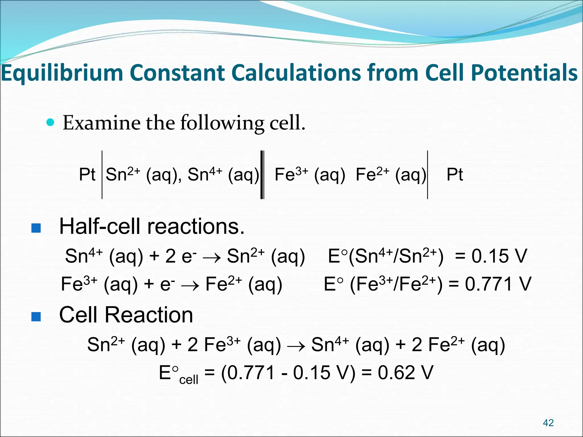 Equilibrium Constant Calculations from Cell Potentials
 Examine the following cell.
42
Pt Sn2+ (aq), Sn4+ (aq) Fe3+ (aq) Fe2+ (aq) Pt
 Half-cell reactions.
Sn4+ (aq) + 2 e-  Sn2+ (aq) E(Sn4+/Sn2+) = 0.15 V
Fe3+ (aq) + e-  Fe2+ (aq) E (Fe3+/Fe2+) = 0.771 V
 Cell Reaction
Sn2+ (aq) + 2 Fe3+ (aq)  Sn4+ (aq) + 2 Fe2+ (aq)
Ecell = (0.771 - 0.15 V) = 0.62 V
 