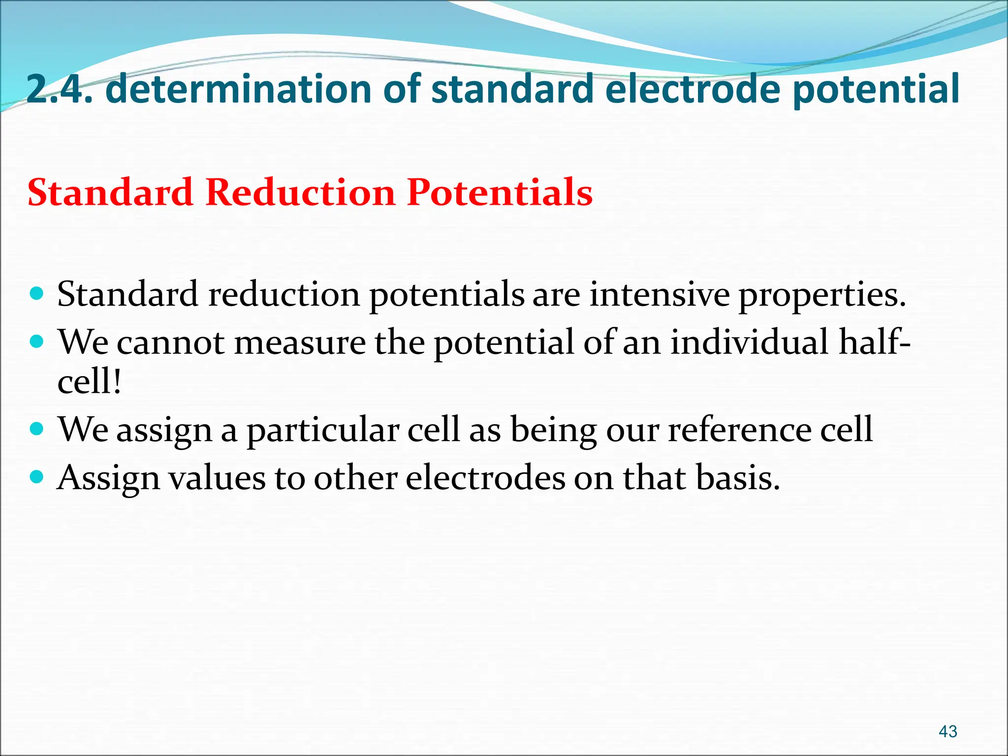 2.4. determination of standard electrode potential
Standard Reduction Potentials
 Standard reduction potentials are intensive properties.
 We cannot measure the potential of an individual half-
cell!
 We assign a particular cell as being our reference cell
 Assign values to other electrodes on that basis.
43
 