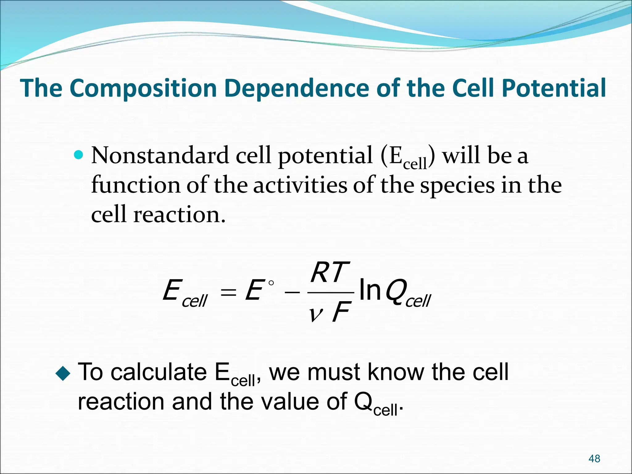 The Composition Dependence of the Cell Potential
 Nonstandard cell potential (Ecell) will be a
function of the activities of the species in the
cell reaction.
48
cell
cell Q
F
RT
E
E ln


 
 To calculate Ecell, we must know the cell
reaction and the value of Qcell.
 