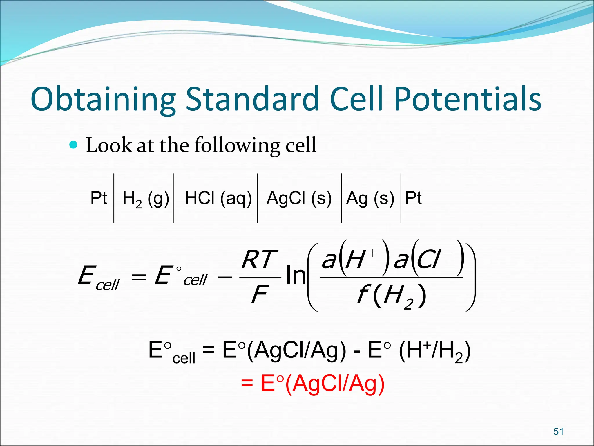 Obtaining Standard Cell Potentials
 Look at the following cell
51
Pt H2 (g) HCl (aq) AgCl (s) Ag (s) Pt
   












)
(
ln
2
cell
cell
H
f
Cl
a
H
a
F
RT
E
E 
Ecell = E(AgCl/Ag) - E (H+/H2)
= E(AgCl/Ag)
 