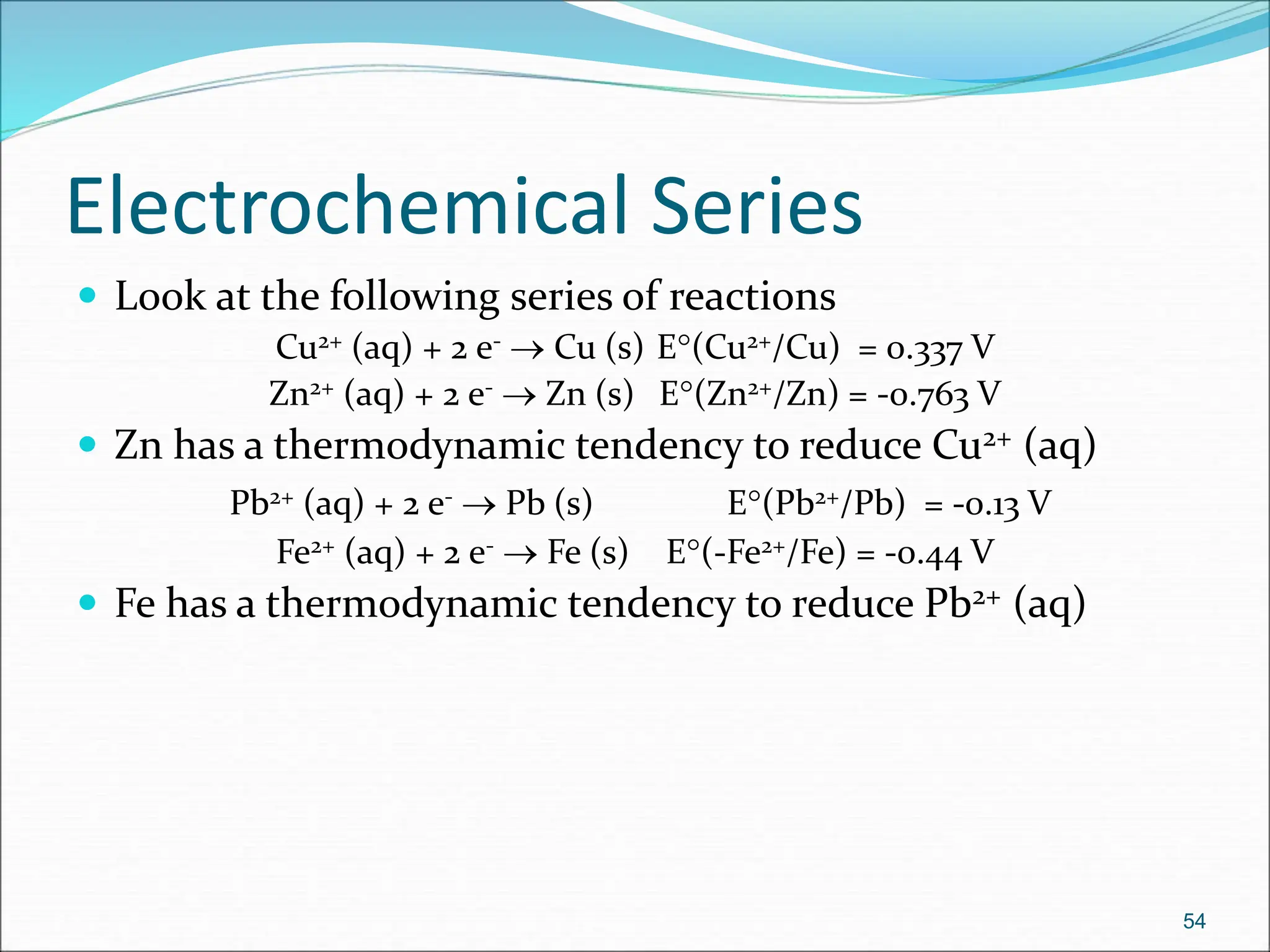 Electrochemical Series
 Look at the following series of reactions
Cu2+ (aq) + 2 e-  Cu (s) E(Cu2+/Cu) = 0.337 V
Zn2+ (aq) + 2 e-  Zn (s) E(Zn2+/Zn) = -0.763 V
 Zn has a thermodynamic tendency to reduce Cu2+ (aq)
Pb2+ (aq) + 2 e-  Pb (s) E(Pb2+/Pb) = -0.13 V
Fe2+ (aq) + 2 e-  Fe (s) E(-Fe2+/Fe) = -0.44 V
 Fe has a thermodynamic tendency to reduce Pb2+ (aq)
54
 