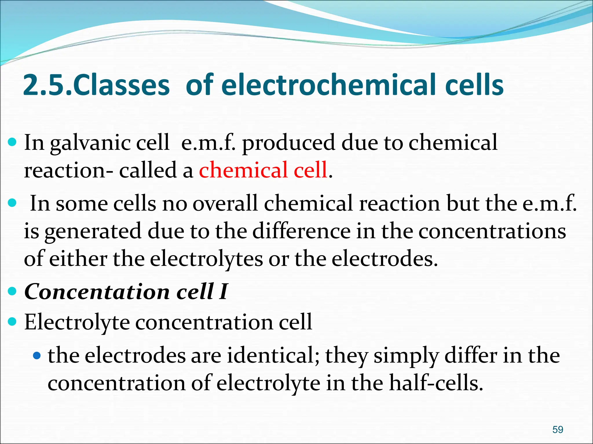59
 In galvanic cell e.m.f. produced due to chemical
reaction- called a chemical cell.
 In some cells no overall chemical reaction but the e.m.f.
is generated due to the difference in the concentrations
of either the electrolytes or the electrodes.
 Concentation cell I
 Electrolyte concentration cell
 the electrodes are identical; they simply differ in the
concentration of electrolyte in the half-cells.
2.5.Classes of electrochemical cells
 