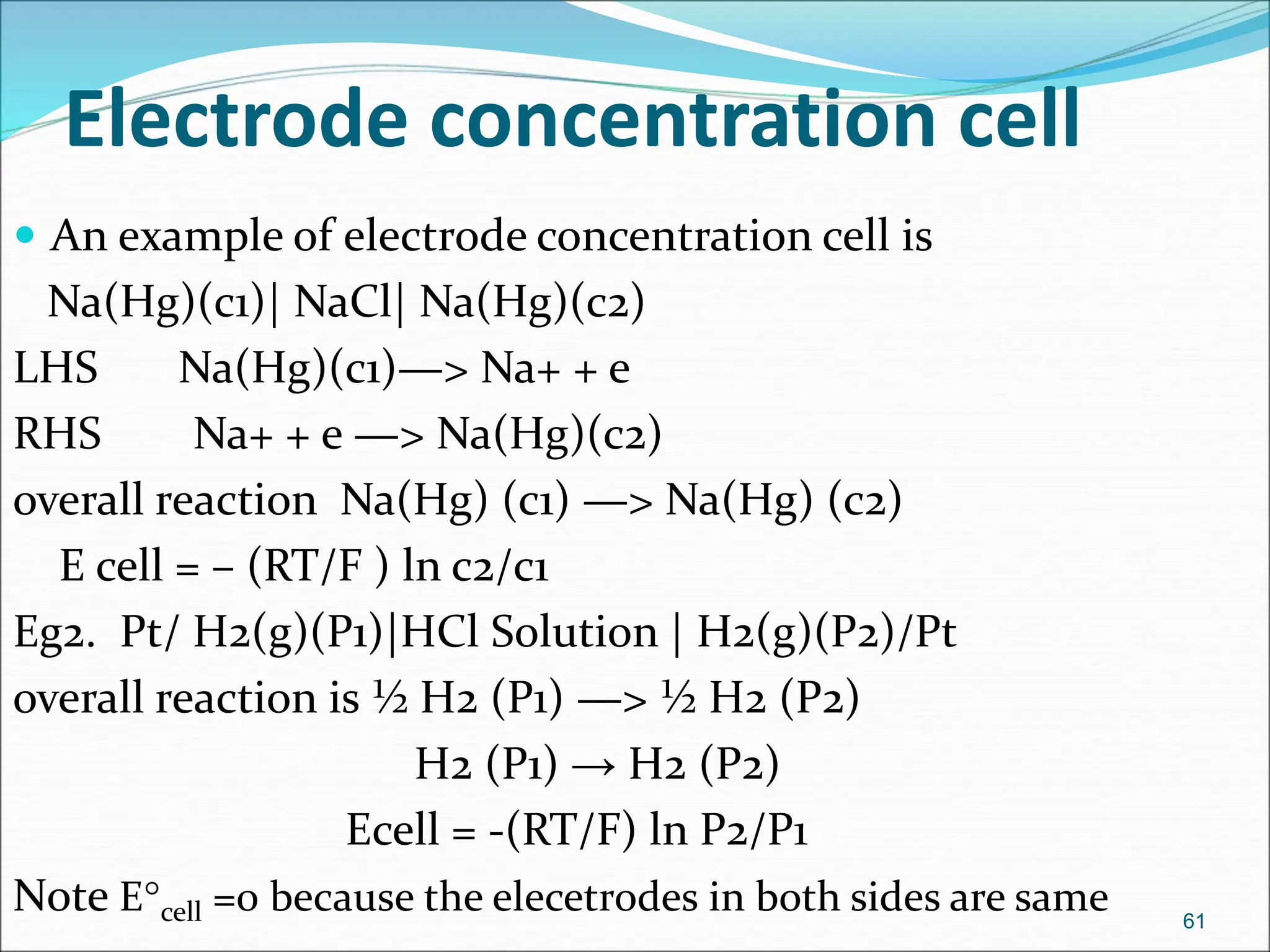 Electrode concentration cell
 An example of electrode concentration cell is
Na(Hg)(c1)| NaCl| Na(Hg)(c2)
LHS Na(Hg)(c1)—> Na+ + e
RHS Na+ + e —> Na(Hg)(c2)
overall reaction Na(Hg) (c1) —> Na(Hg) (c2)
E cell = – (RT/F ) ln c2/c1
Eg2. Pt/ H2(g)(P1)|HCl Solution | H2(g)(P2)/Pt
overall reaction is ½ H2 (P1) —> ½ H2 (P2)
H2 (P1) → H2 (P2)
Ecell = -(RT/F) ln P2/P1
Note Ecell =0 because the elecetrodes in both sides are same 61
 