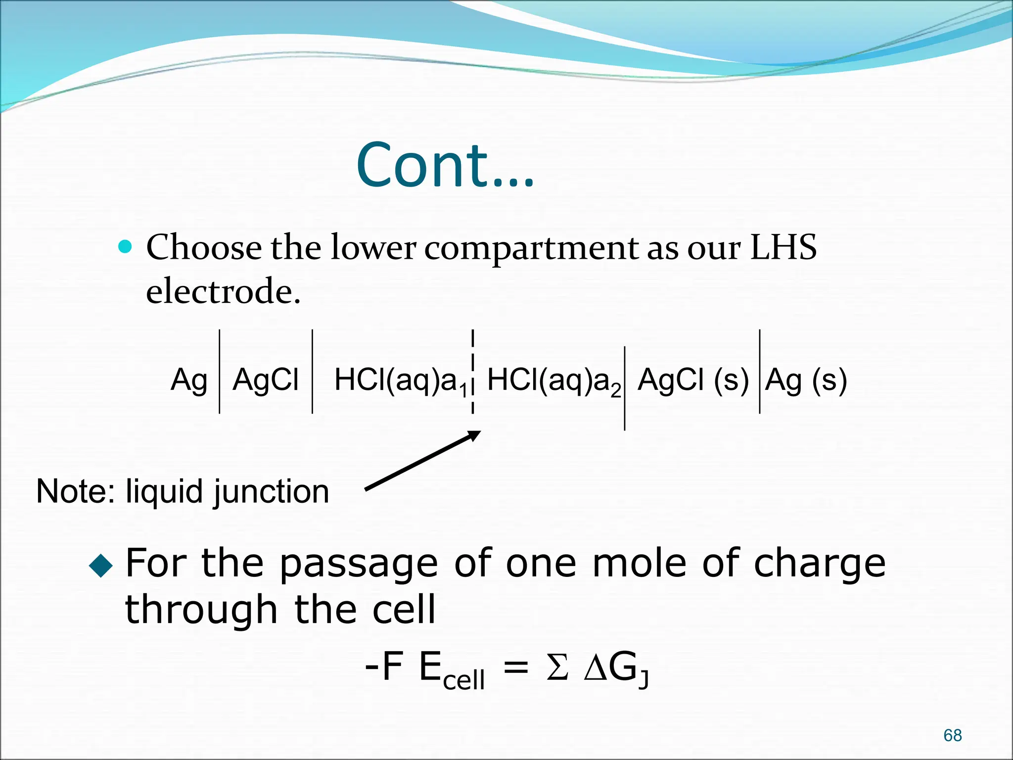 Cont…
 Choose the lower compartment as our LHS
electrode.
68
Ag AgCl HCl(aq)a1 HCl(aq)a2 AgCl (s) Ag (s)
Note: liquid junction
 For the passage of one mole of charge
through the cell
-F Ecell =  DGJ
 