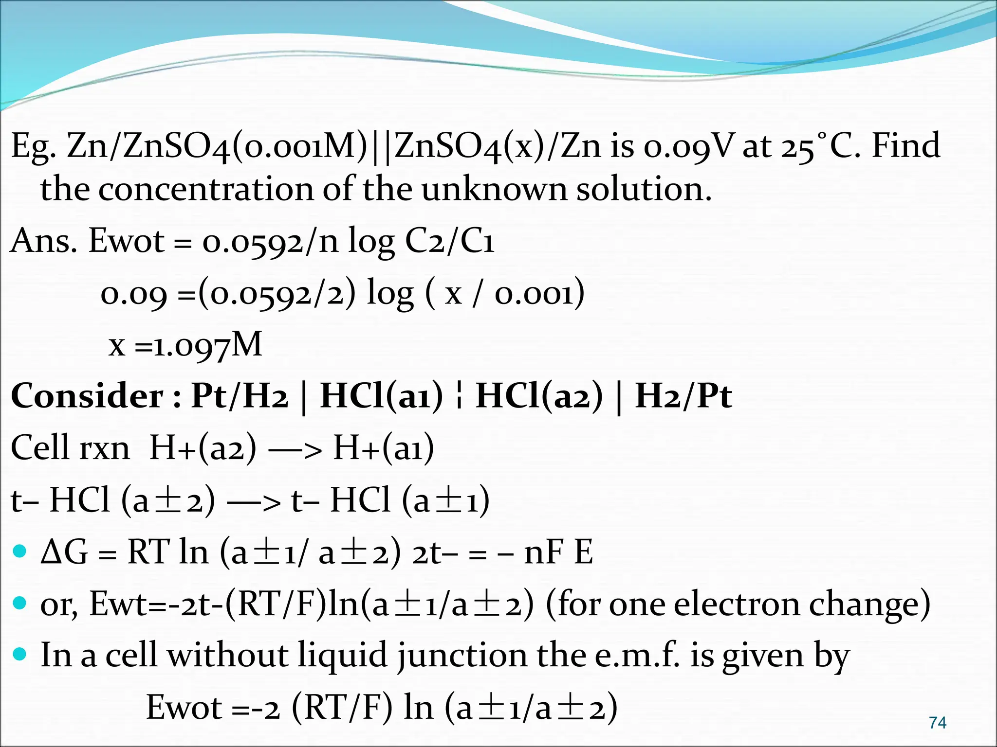 Eg. Zn/ZnSO4(0.001M)||ZnSO4(x)/Zn is 0.09V at 25˚C. Find
the concentration of the unknown solution.
Ans. Ewot = 0.0592/n log C2/C1
0.09 =(0.0592/2) log ( x / 0.001)
x =1.097M
Consider : Pt/H2 | HCl(a1) ¦ HCl(a2) | H2/Pt
Cell rxn H+(a2) —> H+(a1)
t– HCl (a±2) —> t– HCl (a±1)
 ΔG = RT ln (a±1/ a±2) 2t– = – nF E
 or, Ewt=-2t-(RT/F)ln(a±1/a±2) (for one electron change)
 In a cell without liquid junction the e.m.f. is given by
Ewot =-2 (RT/F) ln (a±1/a±2) 74
 