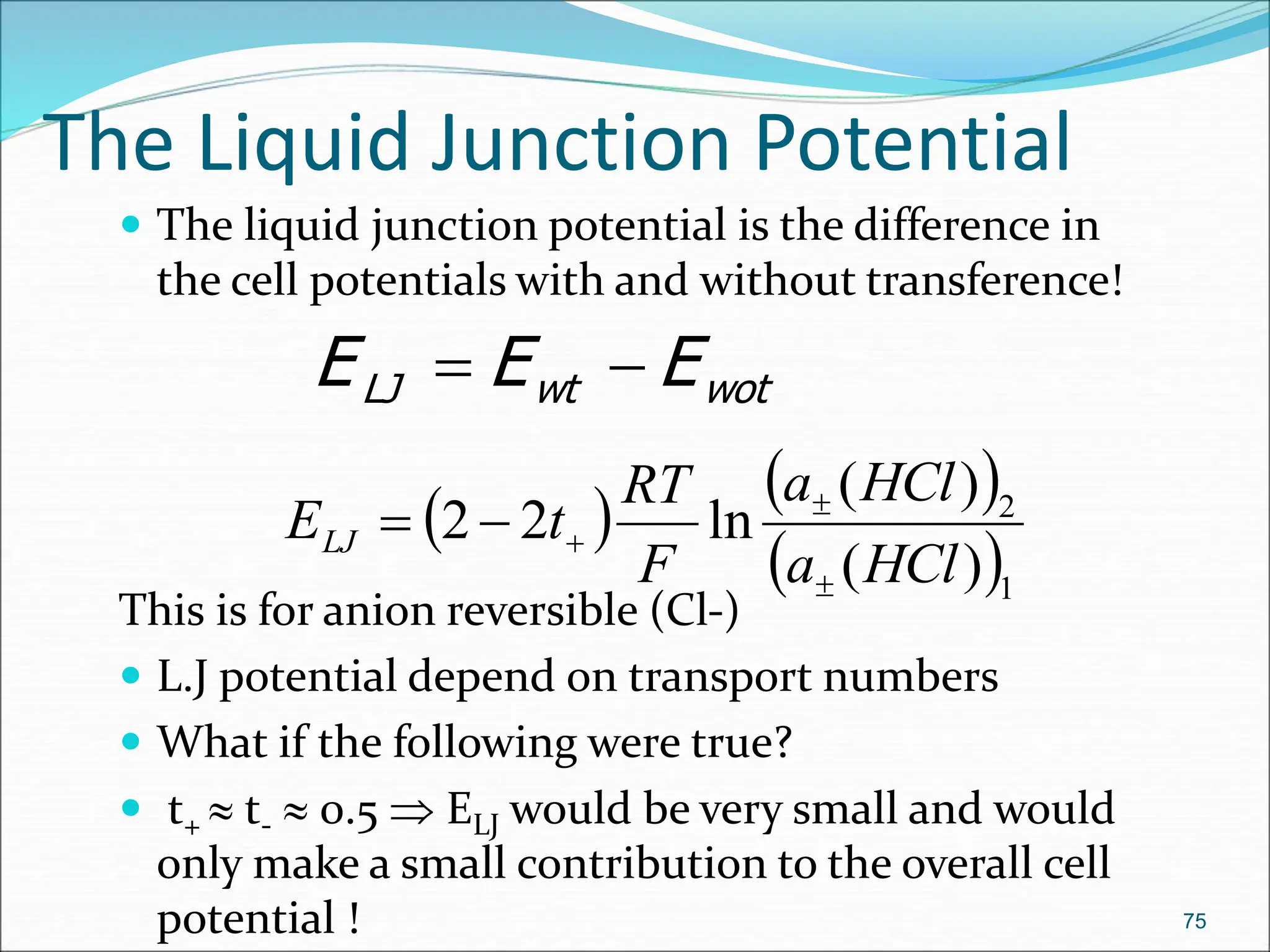 The Liquid Junction Potential
 The liquid junction potential is the difference in
the cell potentials with and without transference!
This is for anion reversible (Cl-)
 L.J potential depend on transport numbers
 What if the following were true?
 t+  t-  0.5  ELJ would be very small and would
only make a small contribution to the overall cell
potential ! 75
wot
wt
LJ E
E
E 

 
 
 1
2
)
(
)
(
ln
2
2
HCl
a
HCl
a
F
RT
t
ELJ





 