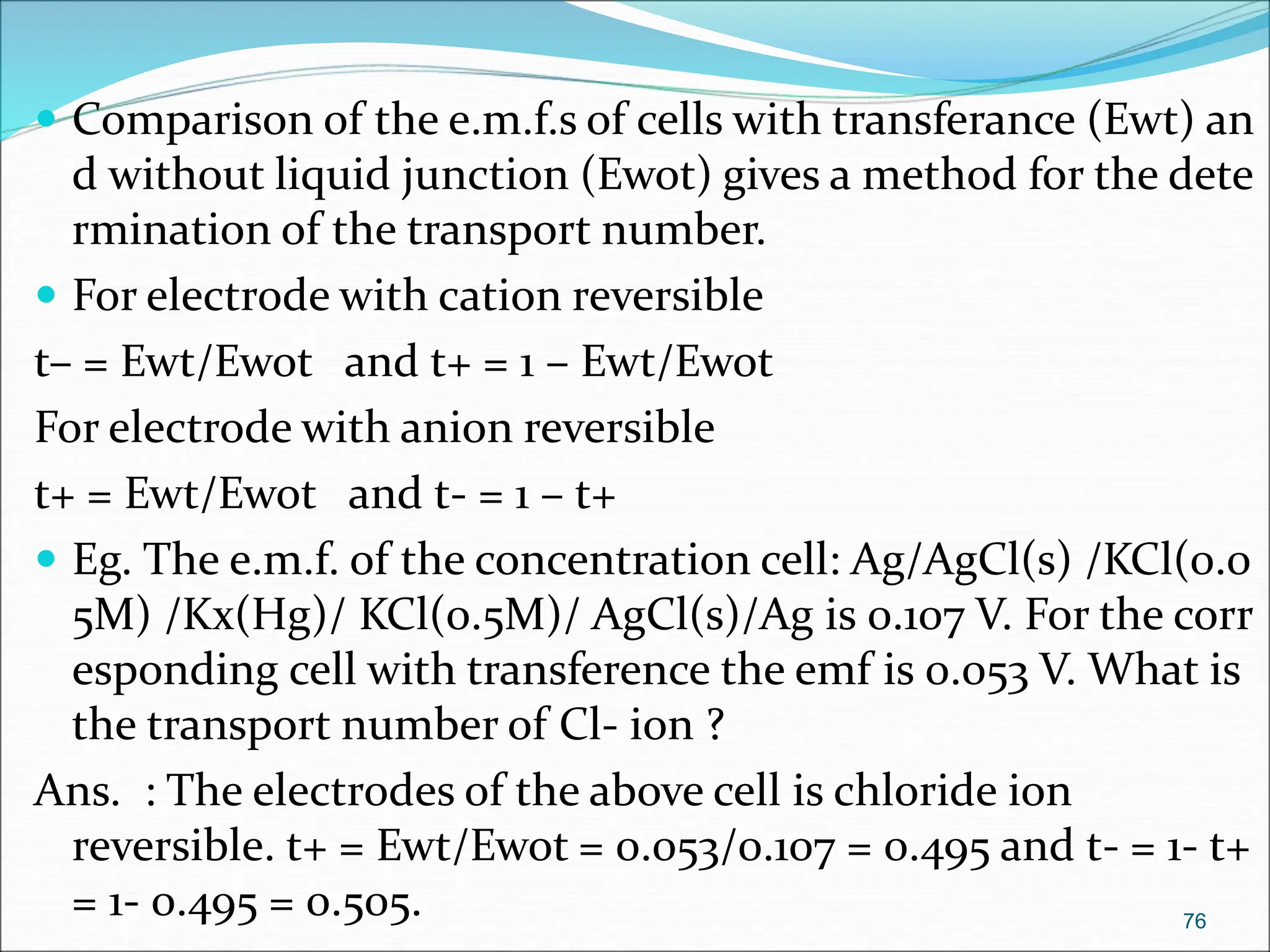  Comparison of the e.m.f.s of cells with transferance (Ewt) an
d without liquid junction (Ewot) gives a method for the dete
rmination of the transport number.
 For electrode with cation reversible
t– = Ewt/Ewot and t+ = 1 – Ewt/Ewot
For electrode with anion reversible
t+ = Ewt/Ewot and t- = 1 – t+
 Eg. The e.m.f. of the concentration cell: Ag/AgCl(s) /KCl(0.0
5M) /Kx(Hg)/ KCl(0.5M)/ AgCl(s)/Ag is 0.107 V. For the corr
esponding cell with transference the emf is 0.053 V. What is
the transport number of Cl- ion ?
Ans. : The electrodes of the above cell is chloride ion
reversible. t+ = Ewt/Ewot = 0.053/0.107 = 0.495 and t- = 1- t+
= 1- 0.495 = 0.505. 76
 
