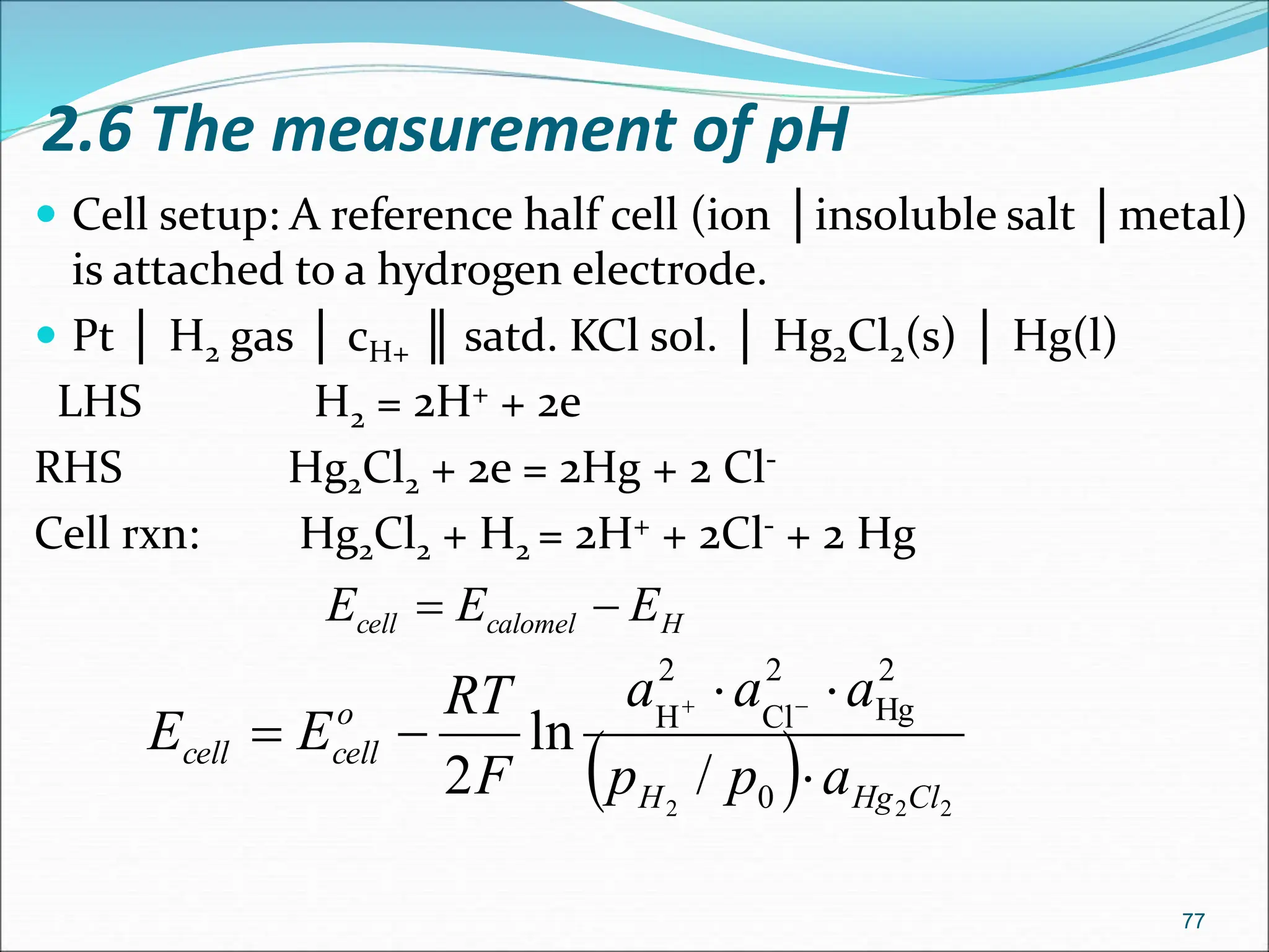 2.6 The measurement of pH
 Cell setup: A reference half cell (ion │insoluble salt │metal)
is attached to a hydrogen electrode.
 Pt │ H2 gas │ cH+ ║ satd. KCl sol. │ Hg2Cl2(s) │ Hg(l)
LHS H2 = 2H+ + 2e
RHS Hg2Cl2 + 2e = 2Hg + 2 Cl-
Cell rxn: Hg2Cl2 + H2 = 2H+ + 2Cl- + 2 Hg
77
  2
2
2 0
2
Hg
2
Cl
2
H
/
ln
2 Cl
Hg
H
o
cell
cell
a
p
p
a
a
a
F
RT
E
E







H
calomel
cell E
E
E 

 