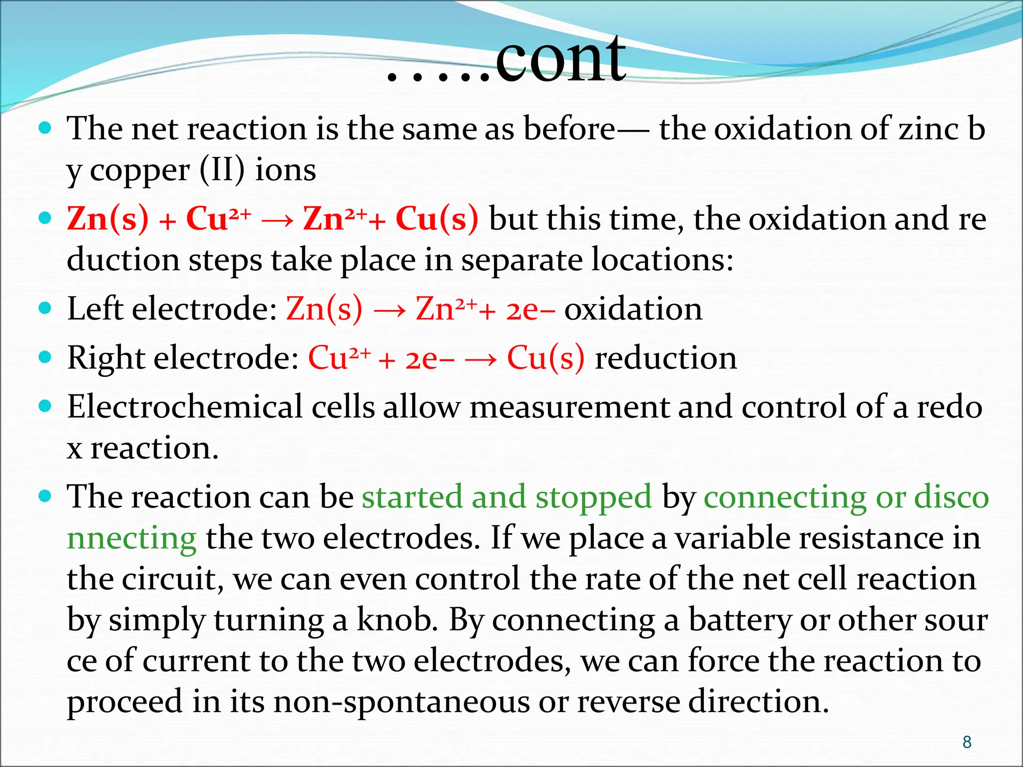 …..cont
 The net reaction is the same as before— the oxidation of zinc b
y copper (II) ions
 Zn(s) + Cu2+ → Zn2++ Cu(s) but this time, the oxidation and re
duction steps take place in separate locations:
 Left electrode: Zn(s) → Zn2++ 2e– oxidation
 Right electrode: Cu2+ + 2e– → Cu(s) reduction
 Electrochemical cells allow measurement and control of a redo
x reaction.
 The reaction can be started and stopped by connecting or disco
nnecting the two electrodes. If we place a variable resistance in
the circuit, we can even control the rate of the net cell reaction
by simply turning a knob. By connecting a battery or other sour
ce of current to the two electrodes, we can force the reaction to
proceed in its non-spontaneous or reverse direction.
8
 