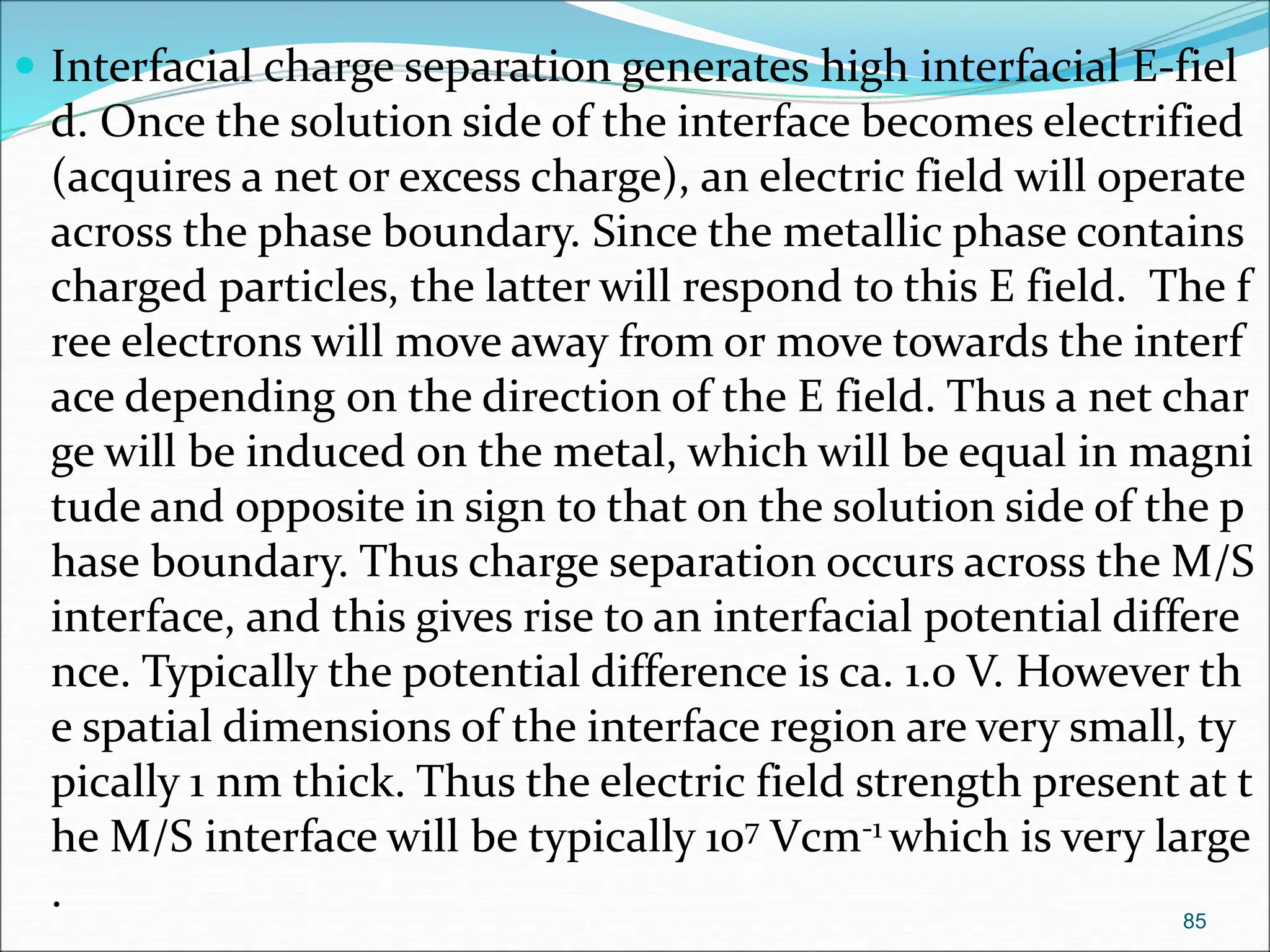  Interfacial charge separation generates high interfacial E-fiel
d. Once the solution side of the interface becomes electrified
(acquires a net or excess charge), an electric field will operate
across the phase boundary. Since the metallic phase contains
charged particles, the latter will respond to this E field. The f
ree electrons will move away from or move towards the interf
ace depending on the direction of the E field. Thus a net char
ge will be induced on the metal, which will be equal in magni
tude and opposite in sign to that on the solution side of the p
hase boundary. Thus charge separation occurs across the M/S
interface, and this gives rise to an interfacial potential differe
nce. Typically the potential difference is ca. 1.0 V. However th
e spatial dimensions of the interface region are very small, ty
pically 1 nm thick. Thus the electric field strength present at t
he M/S interface will be typically 107 Vcm-1 which is very large
. 85
 