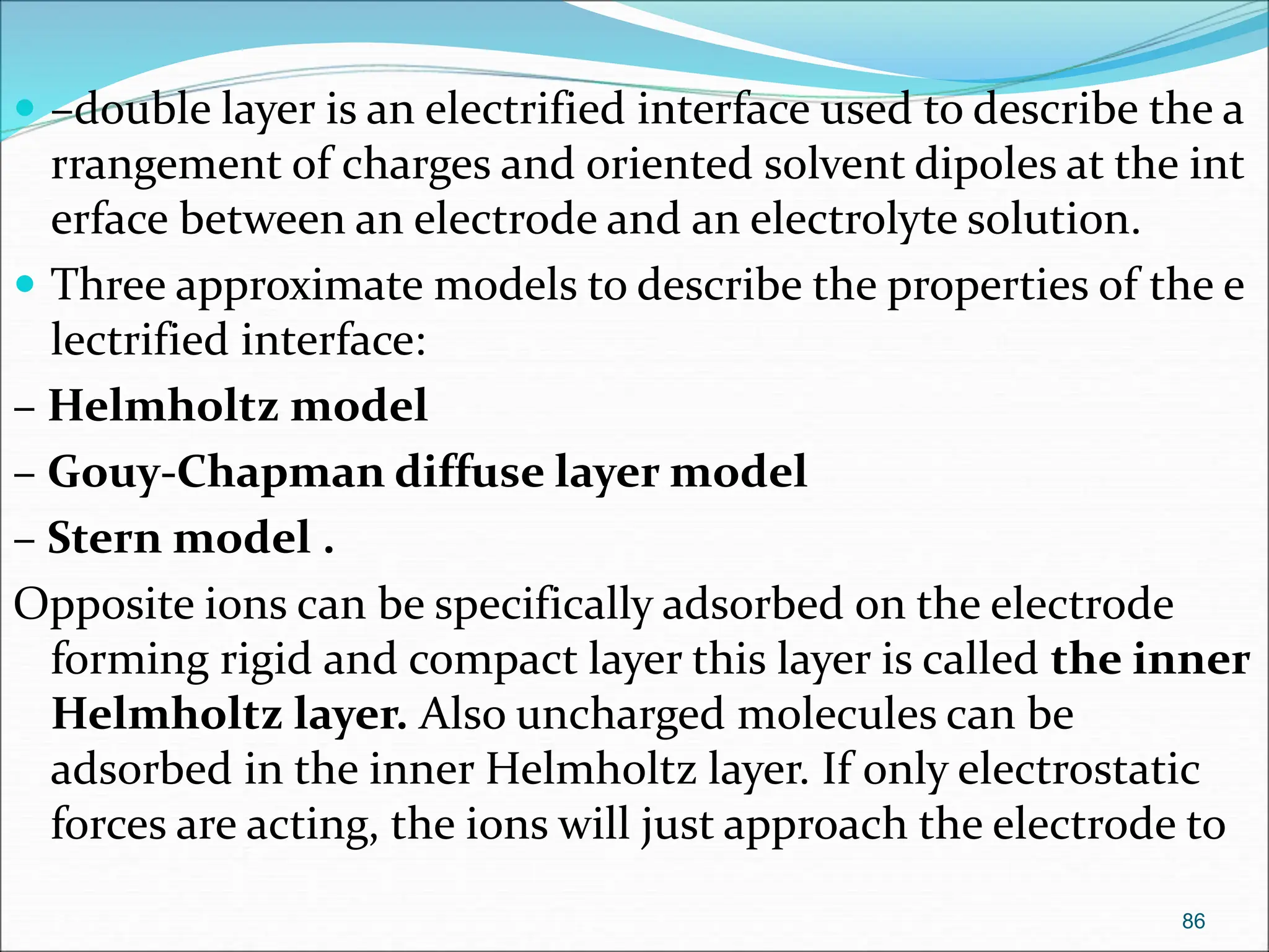  –double layer is an electrified interface used to describe the a
rrangement of charges and oriented solvent dipoles at the int
erface between an electrode and an electrolyte solution.
 Three approximate models to describe the properties of the e
lectrified interface:
– Helmholtz model
– Gouy-Chapman diffuse layer model
– Stern model .
Opposite ions can be specifically adsorbed on the electrode
forming rigid and compact layer this layer is called the inner
Helmholtz layer. Also uncharged molecules can be
adsorbed in the inner Helmholtz layer. If only electrostatic
forces are acting, the ions will just approach the electrode to
86
 