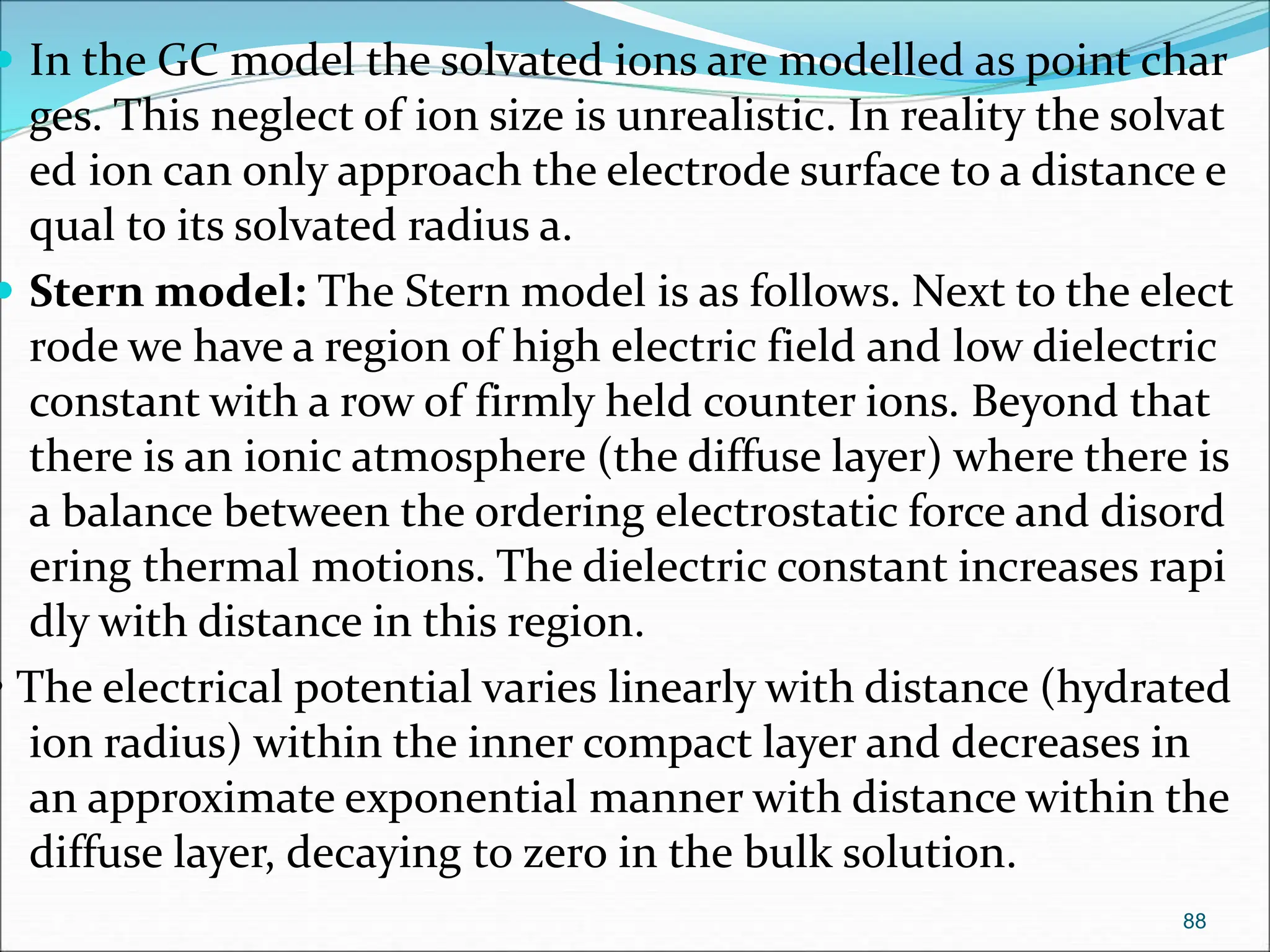  In the GC model the solvated ions are modelled as point char
ges. This neglect of ion size is unrealistic. In reality the solvat
ed ion can only approach the electrode surface to a distance e
qual to its solvated radius a.
 Stern model: The Stern model is as follows. Next to the elect
rode we have a region of high electric field and low dielectric
constant with a row of firmly held counter ions. Beyond that
there is an ionic atmosphere (the diffuse layer) where there is
a balance between the ordering electrostatic force and disord
ering thermal motions. The dielectric constant increases rapi
dly with distance in this region.
• The electrical potential varies linearly with distance (hydrated
ion radius) within the inner compact layer and decreases in
an approximate exponential manner with distance within the
diffuse layer, decaying to zero in the bulk solution.
88
 