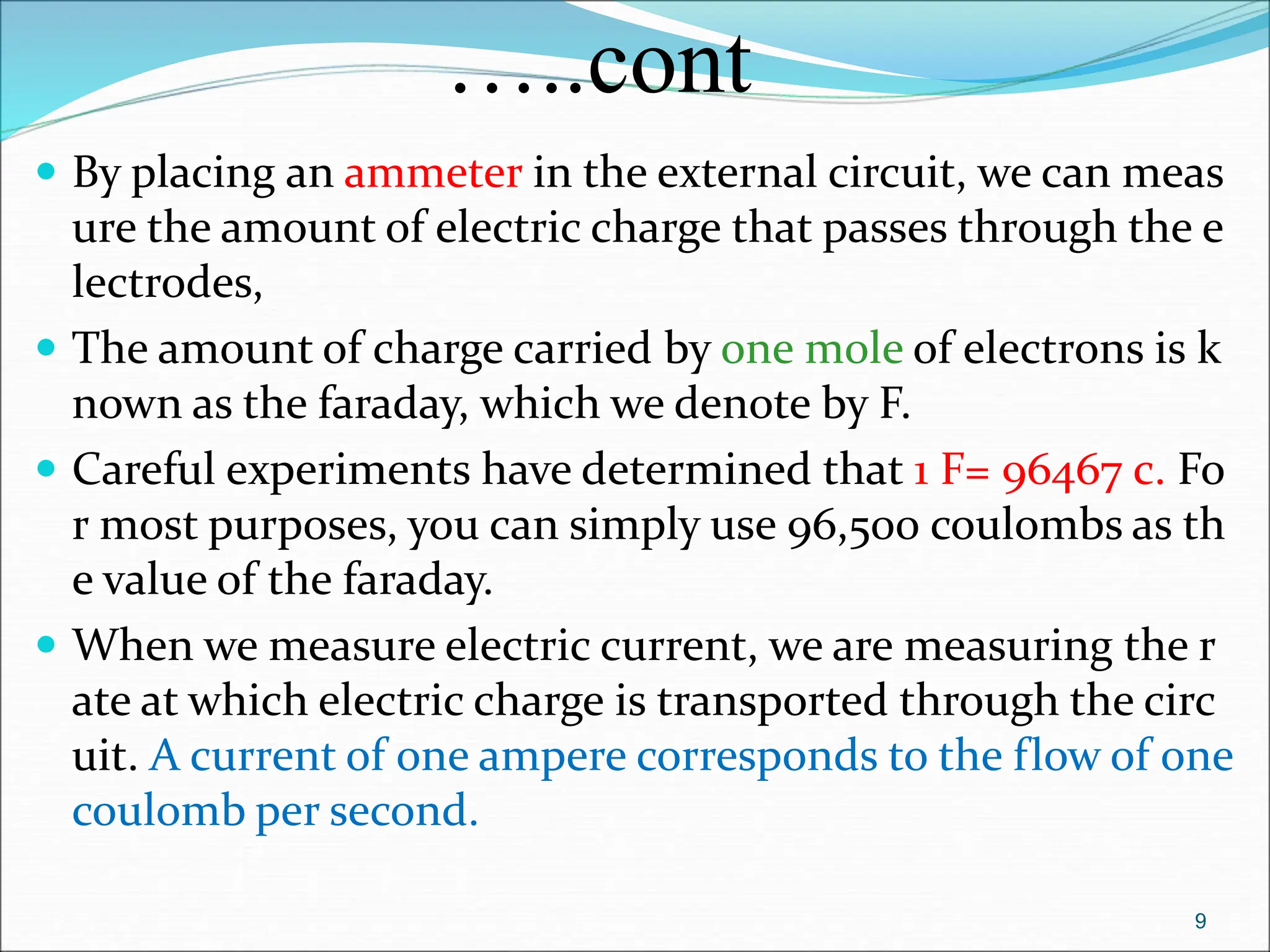 …..cont
 By placing an ammeter in the external circuit, we can meas
ure the amount of electric charge that passes through the e
lectrodes,
 The amount of charge carried by one mole of electrons is k
nown as the faraday, which we denote by F.
 Careful experiments have determined that 1 F= 96467 c. Fo
r most purposes, you can simply use 96,500 coulombs as th
e value of the faraday.
 When we measure electric current, we are measuring the r
ate at which electric charge is transported through the circ
uit. A current of one ampere corresponds to the flow of one
coulomb per second.
9
 