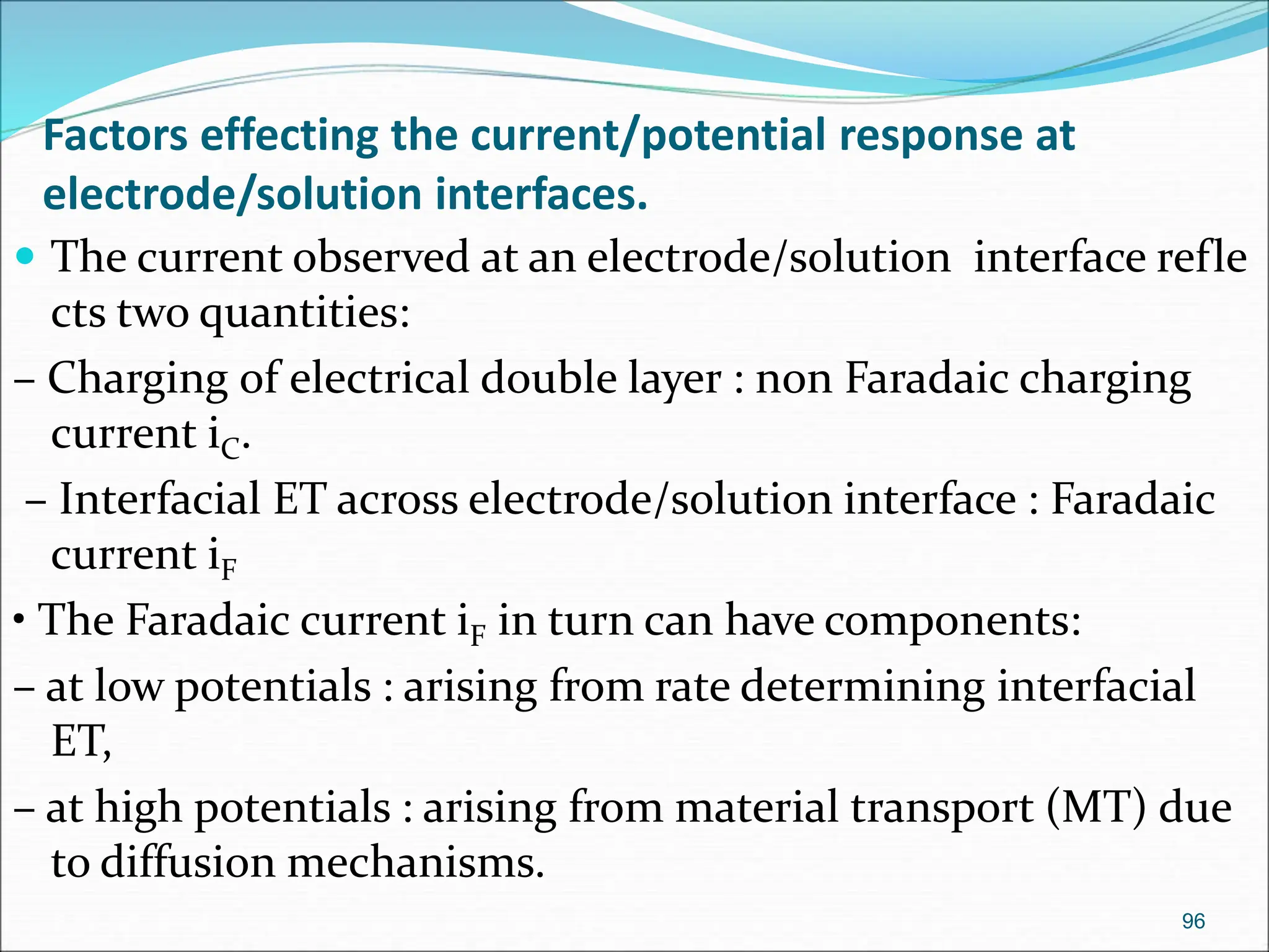 Factors effecting the current/potential response at
electrode/solution interfaces.
96
 The current observed at an electrode/solution interface refle
cts two quantities:
– Charging of electrical double layer : non Faradaic charging
current iC.
– Interfacial ET across electrode/solution interface : Faradaic
current iF
• The Faradaic current iF in turn can have components:
– at low potentials : arising from rate determining interfacial
ET,
– at high potentials : arising from material transport (MT) due
to diffusion mechanisms.
 