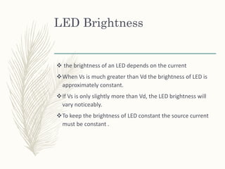 LED Brightness
 the brightness of an LED depends on the current
When Vs is much greater than Vd the brightness of LED is
approximately constant.
If Vs is only slightly more than Vd, the LED brightness will
vary noticeably.
To keep the brightness of LED constant the source current
must be constant .
 