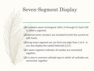 Seven-Segment Display
It contains seven rectangular LEDs ( A through G ) Each LED
is called a segment.
External series resistors are included to limit the current to
safe levels.
Using seven segment we can form any digit from 1 to 9 . It
can also display the capital letters(A,C,E,F) .
In seven-segment indicator all anodes are connected
together.
It is also in common cathode type in which all cathodes are
connected together
 