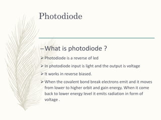 Photodiode
–What is photodiode ?
 Photodiode is a reverse of led
 In photodiode input is light and the output is voltage
 It works in reverse biased.
 When the covalent bond break electrons emit and it moves
from lower to higher orbit and gain energy. When it come
back to lower energy level it emits radiation in form of
voltage .
 