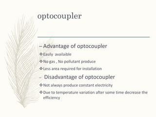 optocoupler
– Advantage of optocoupler
Easily availaible
No gas , No pollutant produce
Less area required for installation
– Disadvantage of optocoupler
Not always produce constant electricity
Due to temperature variation after some time decrease the
efficiency
 