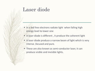Laser diode
 In a led free electrons radiate light when falling high
energy level to lower one
 A laser diode is different , it produce the coherent light
 A laser diode produce a narrow beam of light which is very
intense ,focused and pure.
 These are also known as semi-conductor laser, it can
produce visible and invisible lights.
 