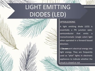 LIGHT EMITTING
DIODES (LED)
OPTOELECRONIC
A light emitting diode (LED) is
essentially a PN junction opto-
semiconductor that emits a
monochromatic (single color) light
when operated in a forward biased
direction.
LEDs converrt electrical energy into
light energy. They are frequently
used as "pilot" lights in electronic
appliances to indicate whether the
circuit is closed or not
 