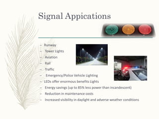 Signal Appications
– Runway
– Tower Lights
– Aviation
– Rail
– Traffic
– Emergency/Police Vehicle Lighting
– LEDs offer enormous benefits Lights
– Energy savings (up to 85% less power than incandescent)
– Reduction in maintenance costs
– Increased visibility in daylight and adverse weather conditions
 