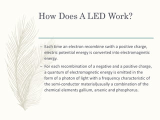 How Does A LED Work?
– Each time an electron recombine swith a positive charge,
electric potential energy is converted into electromagnetic
energy.
– For each recombination of a negative and a positive charge,
a quantum of electromagnetic energy is emitted in the
form of a photon of light with a frequency characteristic of
the semi-conductor material(usually a combination of the
chemical elements gallium, arsenic and phosphorus.
 