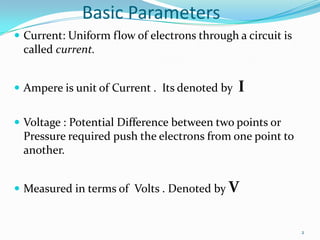 Basic Parameters
 Current: Uniform flow of electrons through a circuit is

called current.
 Ampere is unit of Current . Its denoted by

I

 Voltage : Potential Difference between two points or

Pressure required push the electrons from one point to
another.
 Measured in terms of Volts . Denoted by V

2

 