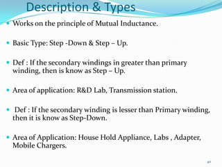 Description & Types
 Works on the principle of Mutual Inductance.
 Basic Type: Step -Down & Step – Up.
 Def : If the secondary windings in greater than primary

winding, then is know as Step – Up.
 Area of application: R&D Lab, Transmission station.
 Def : If the secondary winding is lesser than Primary winding,

then it is know as Step-Down.
 Area of Application: House Hold Appliance, Labs , Adapter,

Mobile Chargers.
40

 