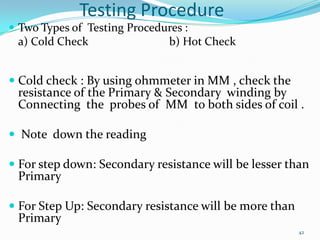 Testing Procedure
 Two Types of Testing Procedures :

a) Cold Check

b) Hot Check

 Cold check : By using ohmmeter in MM , check the
resistance of the Primary & Secondary winding by
Connecting the probes of MM to both sides of coil .
 Note down the reading
 For step down: Secondary resistance will be lesser than
Primary
 For Step Up: Secondary resistance will be more than
Primary
42

 