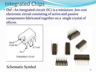 Integrated Chips
 Def : An integrated circuit (IC) is a miniature ,low cost

electronic circuit consisting of active and passive
components fabricated together on a single crystal of
silicon.

Schematic Symbol

63

 