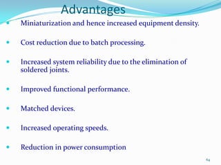 Advantages


Miniaturization and hence increased equipment density.



Cost reduction due to batch processing.



Increased system reliability due to the elimination of
soldered joints.



Improved functional performance.



Matched devices.



Increased operating speeds.



Reduction in power consumption
64

 