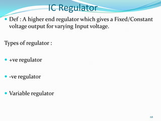 IC Regulator
 Def : A higher end regulator which gives a Fixed/Constant

voltage output for varying Input voltage.

Types of regulator :
 +ve regulator
 -ve regulator
 Variable regulator

68

 