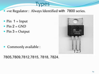 Types
 +ve Regulator : Always Identified with 7800 series.
 Pin 1 = Input

 Pin 2 = GND
 Pin 3 = Output

 Commonly available :

7805,7809,7812,7815, 7818, 7824.

69

 