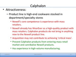 Calphalon
12/08/18 IIMK-EPGP(PT) 22
• Attractiveness:
– Product line is high-end cookware stocked in
department/specialty stores
• Newell’s core competence is experience with mass
retailers.
• Newell already has WearEver as a high-quality product with
mass retailers. Calphalon products do not bring in anything
new to the Newell product line.
• Acquisition may not contribute to achieving ‘critical mass’.
• Prevent Calphalon products from entering mass-retail
market and cannibalize Newell products.
• Has experience in high-volume manufacturing.
 