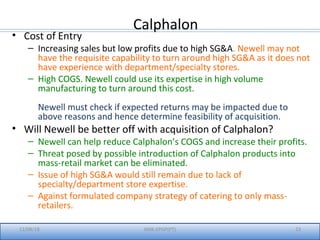 12/08/18 IIMK-EPGP(PT) 23
Calphalon
• Cost of Entry
– Increasing sales but low profits due to high SG&A. Newell may not
have the requisite capability to turn around high SG&A as it does not
have experience with department/specialty stores.
– High COGS. Newell could use its expertise in high volume
manufacturing to turn around this cost.
Newell must check if expected returns may be impacted due to
above reasons and hence determine feasibility of acquisition.
• Will Newell be better off with acquisition of Calphalon?
– Newell can help reduce Calphalon’s COGS and increase their profits.
– Threat posed by possible introduction of Calphalon products into
mass-retail market can be eliminated.
– Issue of high SG&A would still remain due to lack of
specialty/department store expertise.
– Against formulated company strategy of catering to only mass-
retailers.
 