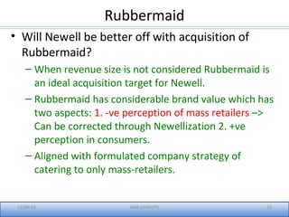 Rubbermaid
• Will Newell be better off with acquisition of
Rubbermaid?
– When revenue size is not considered Rubbermaid is
an ideal acquisition target for Newell.
– Rubbermaid has considerable brand value which has
two aspects: 1. -ve perception of mass retailers –>
Can be corrected through Newellization 2. +ve
perception in consumers.
– Aligned with formulated company strategy of
catering to only mass-retailers.
12/08/18 IIMK-EPGP(PT) 25
 