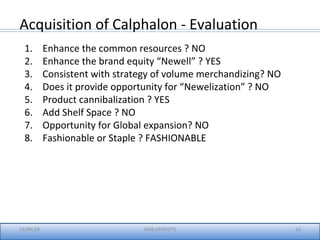 12/08/18 26IIMK-EPGP(PT)
Acquisition of Calphalon - Evaluation
1. Enhance the common resources ? NO
2. Enhance the brand equity “Newell” ? YES
3. Consistent with strategy of volume merchandizing? NO
4. Does it provide opportunity for “Newelization” ? NO
5. Product cannibalization ? YES
6. Add Shelf Space ? NO
7. Opportunity for Global expansion? NO
8. Fashionable or Staple ? FASHIONABLE
 