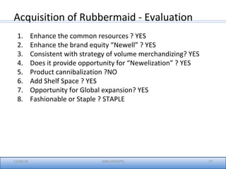 12/08/18 27IIMK-EPGP(PT)
Acquisition of Rubbermaid - Evaluation
1. Enhance the common resources ? YES
2. Enhance the brand equity “Newell” ? YES
3. Consistent with strategy of volume merchandizing? YES
4. Does it provide opportunity for “Newelization” ? YES
5. Product cannibalization ?NO
6. Add Shelf Space ? YES
7. Opportunity for Global expansion? YES
8. Fashionable or Staple ? STAPLE
 