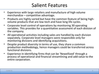 Salient Features
• Experience with large retailers and manufacture of high volume
merchandize – competitive advantage.
• Products are highly varied but have the common feature of being high-
volume products that are low-tech and have long life cycles.
• Corporate level control of operations by monitoring 30 operating
variables. This provides for a quantitative assessment of each division of
the company.
• All operational activities including sales are handled by each division
separately. Corporate level managers were responsible only for
monitoring divisions and identifying acquisitions.
• Despite product diversity in terms of use, they share a common
production methodology, hence managers could be transferred across
functional divisions.
• Experience in identifying firms that can be ‘Newellized’ through a
process of operational and financial streamlining and add value to the
entire corporation.
12/08/18 IIMK-EPGP(PT) 8
 