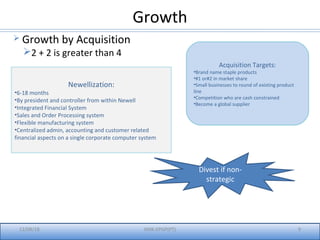 Growth
12/08/18 IIMK-EPGP(PT) 9
 Growth by Acquisition
2 + 2 is greater than 4
Newellization:
•6-18 months
•By president and controller from within Newell
•Integrated Financial System
•Sales and Order Processing system
•Flexible manufacturing system
•Centralized admin, accounting and customer related
financial aspects on a single corporate computer system
Acquisition Targets:
•Brand name staple products
•#1 or#2 in market share
•Small businesses to round of existing product
line
•Competition who are cash constrained
•Become a global supplier
Divest if non-
strategic
 