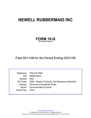 NEWELL RUBBERMAID INC



                               FORM Report)10-Q
                                (Quarterly




Filed 05/11/09 for the Period Ending 03/31/09



Telephone          770-418-7000
        CIK        0000814453
    Symbol         NWL
 SIC Code          3089 - Plastics Products, Not Elsewhere Classified
   Industry        Personal & Household Prods.
     Sector        Consumer/Non-Cyclical
Fiscal Year        12/31




                                     http://www.edgar-online.com
                     © Copyright 2009, EDGAR Online, Inc. All Rights Reserved.
      Distribution and use of this document restricted under EDGAR Online, Inc. Terms of Use.
 
