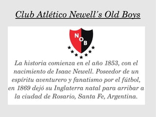 Club Atlético Newell's Old Boys
La historia comienza en el año 1853, con el 
nacimiento de Isaac Newell. Poseedor de un 
espíritu aventurero y fanatismo por el fútbol, 
en 1869 dejó su Inglaterra natal para arribar a 
la ciudad de Rosario, Santa Fe, Argentina.
 