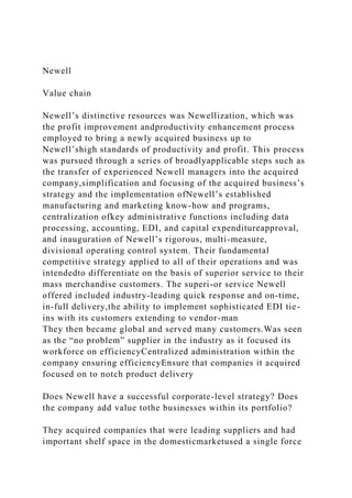 Newell
Value chain
Newell’s distinctive resources was Newellization, which was
the profit improvement andproductivity enhancement process
employed to bring a newly acquired business up to
Newell’shigh standards of productivity and profit. This process
was pursued through a series of broadlyapplicable steps such as
the transfer of experienced Newell managers into the acquired
company,simplification and focusing of the acquired business’s
strategy and the implementation ofNewell’s established
manufacturing and marketing know-how and programs,
centralization ofkey administrative functions including data
processing, accounting, EDI, and capital expenditureapproval,
and inauguration of Newell’s rigorous, multi-measure,
divisional operating control system. Their fundamental
competitive strategy applied to all of their operations and was
intendedto differentiate on the basis of superior service to their
mass merchandise customers. The superi-or service Newell
offered included industry-leading quick response and on-time,
in-full delivery,the ability to implement sophisticated EDI tie-
ins with its customers extending to vendor-man
They then became global and served many customers.Was seen
as the “no problem” supplier in the industry as it focused its
workforce on efficiencyCentralized administration within the
company ensuring efficiencyEnsure that companies it acquired
focused on to notch product delivery
Does Newell have a successful corporate-level strategy? Does
the company add value tothe businesses within its portfolio?
They acquired companies that were leading suppliers and had
important shelf space in the domesticmarketused a single force
 