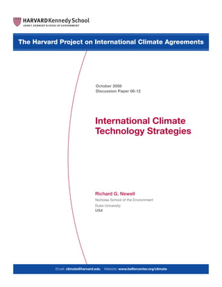 Richard G. Newell
Nicholas School of the Environment
Duke University
USA
International Climate
Technology Strategies
The Harvard Project on International Climate Agreements
October 2008
Discussion Paper 08-12
Email: climate@harvard.edu Website: www.belfercenter.org/climate
 