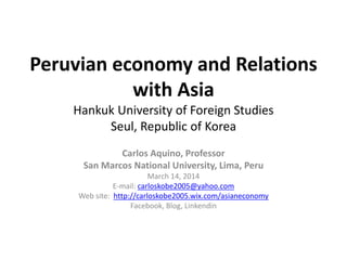 Peruvian economy and Relations
with Asia
Hankuk University of Foreign Studies
Seul, Republic of Korea
Carlos Aquino, Professor
San Marcos National University, Lima, Peru
March 14, 2014
E-mail: carloskobe2005@yahoo.com
Web site: http://carloskobe2005.wix.com/asianeconomy
Facebook, Blog, Linkendin
 