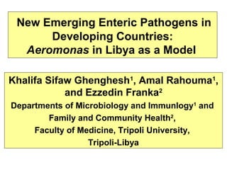  New Emerging Enteric Pathogens in
Developing Countries:
Aeromonas in Libya as a Model
Khalifa Sifaw Ghenghesh1, Amal Rahouma1,
and Ezzedin Franka2
Departments of Microbiology and Immunlogy1 and
Family and Community Health2,
Faculty of Medicine, Tripoli University,
Tripoli-Libya

 