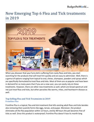 New Emerging Top 6 Flea and Tick treatments
in 2019
When you discover that your furry kid is suffering from nasty fleas and ticks, you start
searching for the products that will treat him quickly and are easy to administer. Well, there is
a gamut of options ranging from topical to oral, chews, shampoos, powders and sprays which
are specifically formulated to treat fleas and ticks. Most of them are so popular and have been
in demand for so many years that if you are a new user, you can easily rely on these
treatments. However, there are other new treatments as well, which are broad spectrum and
not just treat fleas and ticks, but other parasites like worms, mites, and heartworm disease as
well.
Top Selling Flea and Tick Treatments in 2019
Frontline Plus
Frontline Plus is a topical, flea and tick treatment that kills existing adult fleas and ticks besides
also removing their juvenile forms like eggs, larvae, and pupae. Moreover, the product
eliminates all the flea population within 12 hours, and by 48 hours the pet becomes free of
ticks as well. Since this product is waterproof, Frontline Plus doesn’t lose its month-long
 