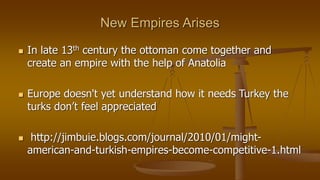 New Empires Arises
 In late 13th century the ottoman come together and
create an empire with the help of Anatolia
 Europe doesn't yet understand how it needs Turkey the
turks don’t feel appreciated
 http://jimbuie.blogs.com/journal/2010/01/might-
american-and-turkish-empires-become-competitive-1.html
 